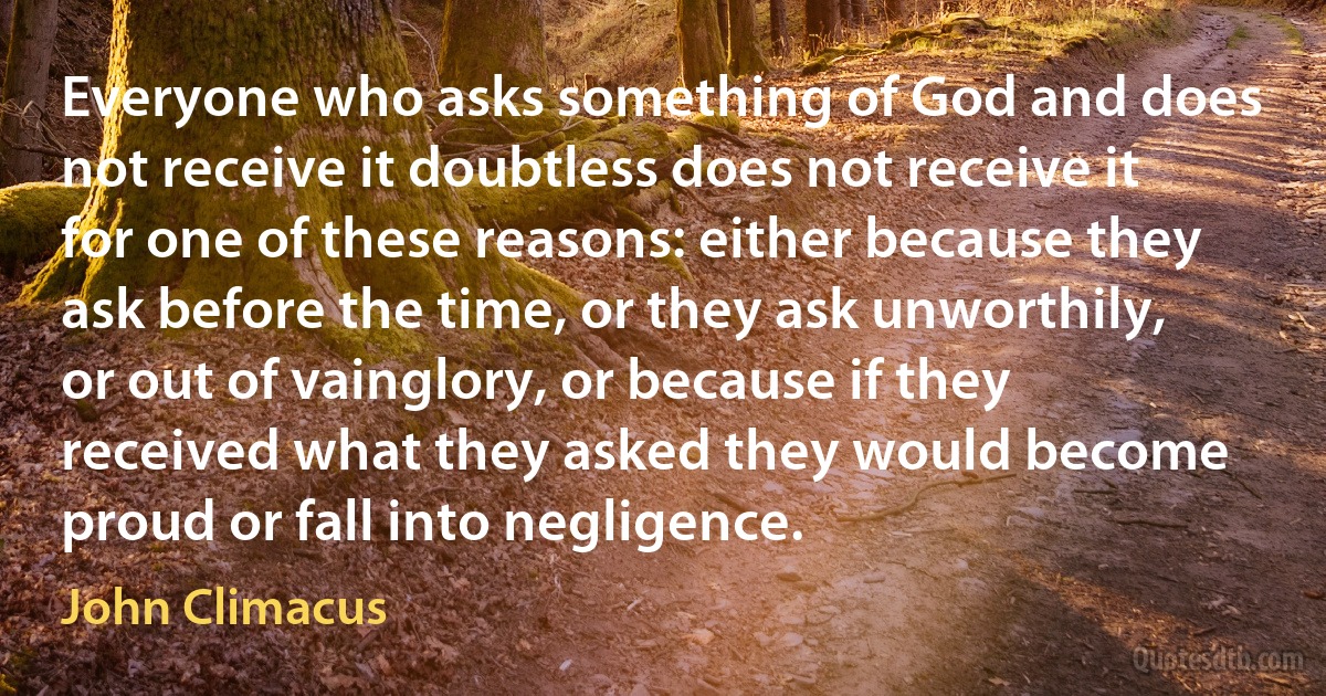 Everyone who asks something of God and does not receive it doubtless does not receive it for one of these reasons: either because they ask before the time, or they ask unworthily, or out of vainglory, or because if they received what they asked they would become proud or fall into negligence. (John Climacus)