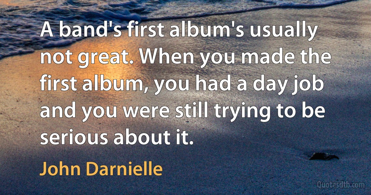 A band's first album's usually not great. When you made the first album, you had a day job and you were still trying to be serious about it. (John Darnielle)