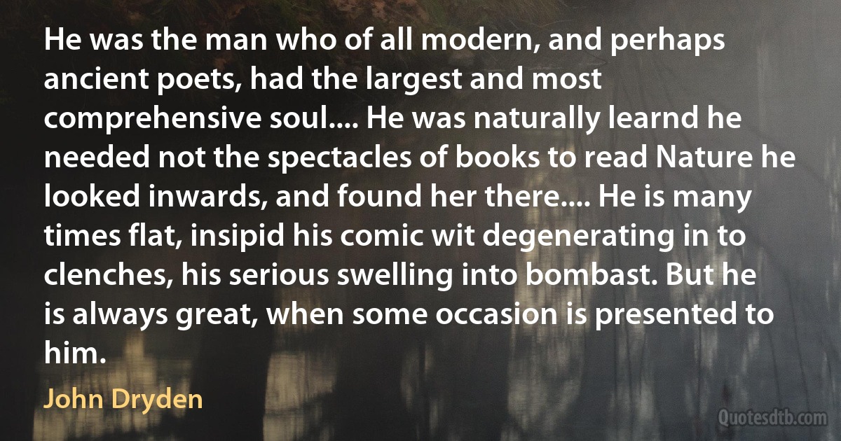 He was the man who of all modern, and perhaps ancient poets, had the largest and most comprehensive soul.... He was naturally learnd he needed not the spectacles of books to read Nature he looked inwards, and found her there.... He is many times flat, insipid his comic wit degenerating in to clenches, his serious swelling into bombast. But he is always great, when some occasion is presented to him. (John Dryden)