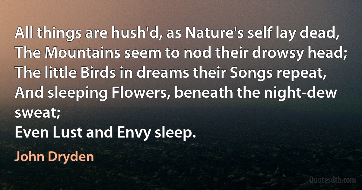 All things are hush'd, as Nature's self lay dead,
The Mountains seem to nod their drowsy head;
The little Birds in dreams their Songs repeat,
And sleeping Flowers, beneath the night-dew sweat;
Even Lust and Envy sleep. (John Dryden)