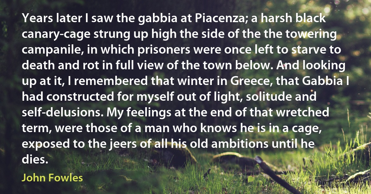 Years later I saw the gabbia at Piacenza; a harsh black canary-cage strung up high the side of the the towering campanile, in which prisoners were once left to starve to death and rot in full view of the town below. And looking up at it, I remembered that winter in Greece, that Gabbia I had constructed for myself out of light, solitude and self-delusions. My feelings at the end of that wretched term, were those of a man who knows he is in a cage, exposed to the jeers of all his old ambitions until he dies. (John Fowles)