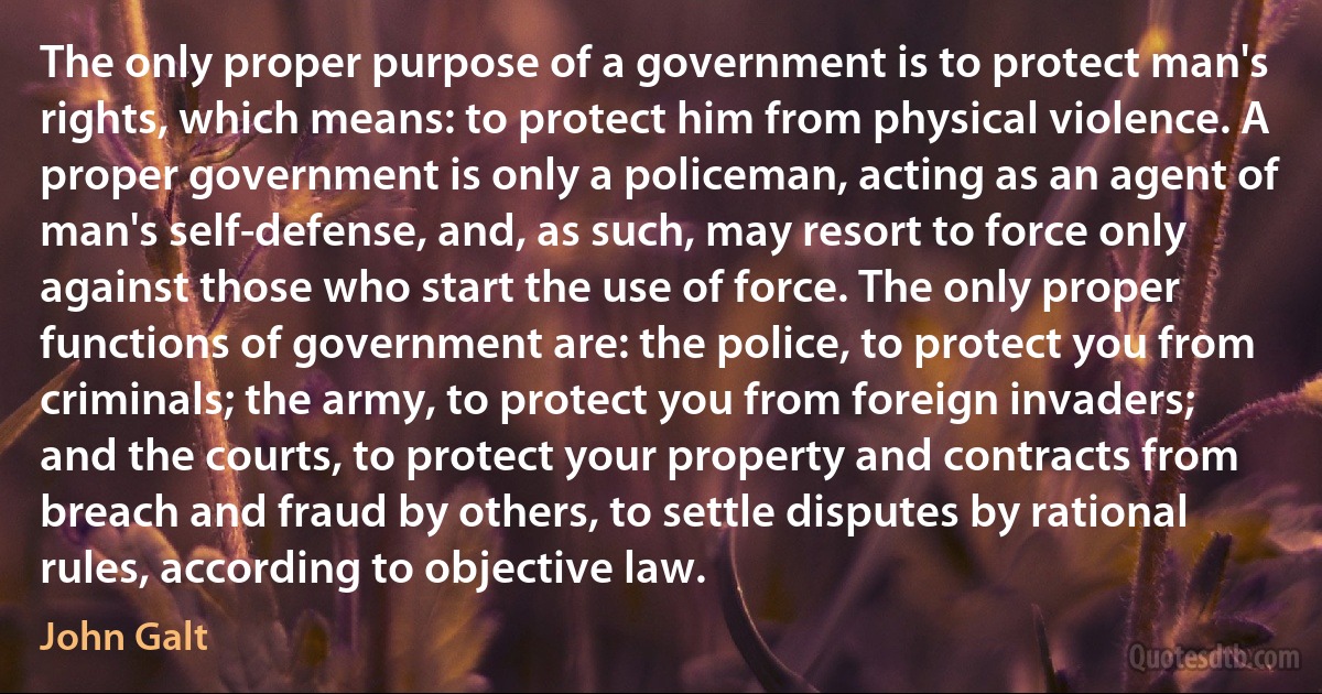 The only proper purpose of a government is to protect man's rights, which means: to protect him from physical violence. A proper government is only a policeman, acting as an agent of man's self-defense, and, as such, may resort to force only against those who start the use of force. The only proper functions of government are: the police, to protect you from criminals; the army, to protect you from foreign invaders; and the courts, to protect your property and contracts from breach and fraud by others, to settle disputes by rational rules, according to objective law. (John Galt)