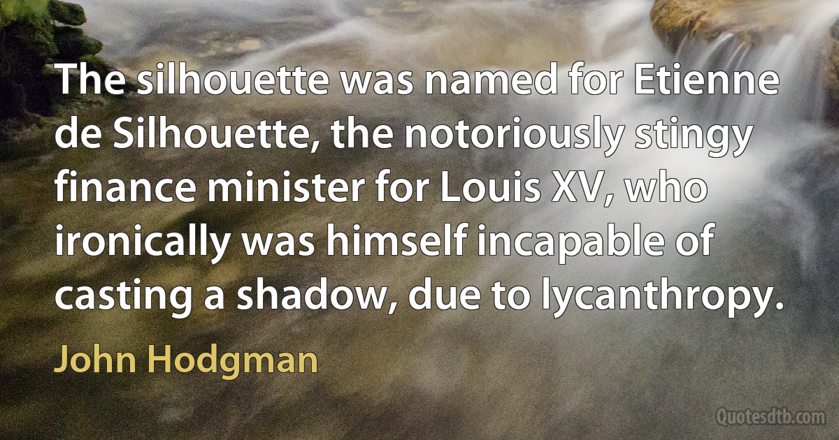 The silhouette was named for Etienne de Silhouette, the notoriously stingy finance minister for Louis XV, who ironically was himself incapable of casting a shadow, due to lycanthropy. (John Hodgman)