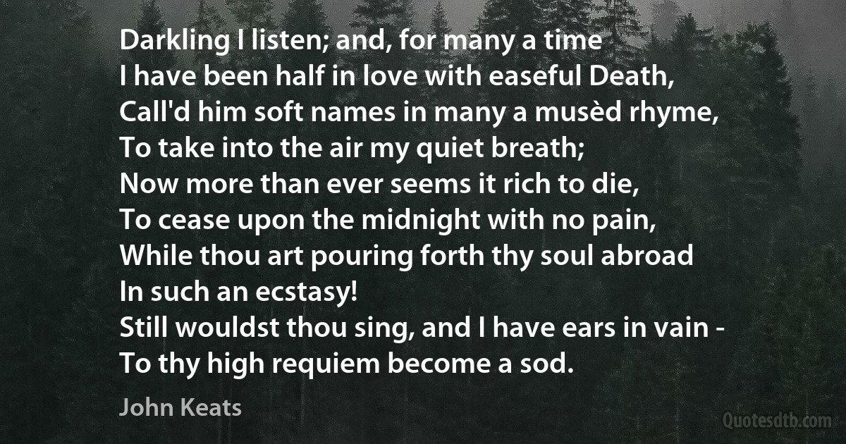 Darkling I listen; and, for many a time
I have been half in love with easeful Death,
Call'd him soft names in many a musèd rhyme,
To take into the air my quiet breath;
Now more than ever seems it rich to die,
To cease upon the midnight with no pain,
While thou art pouring forth thy soul abroad
In such an ecstasy!
Still wouldst thou sing, and I have ears in vain -
To thy high requiem become a sod. (John Keats)