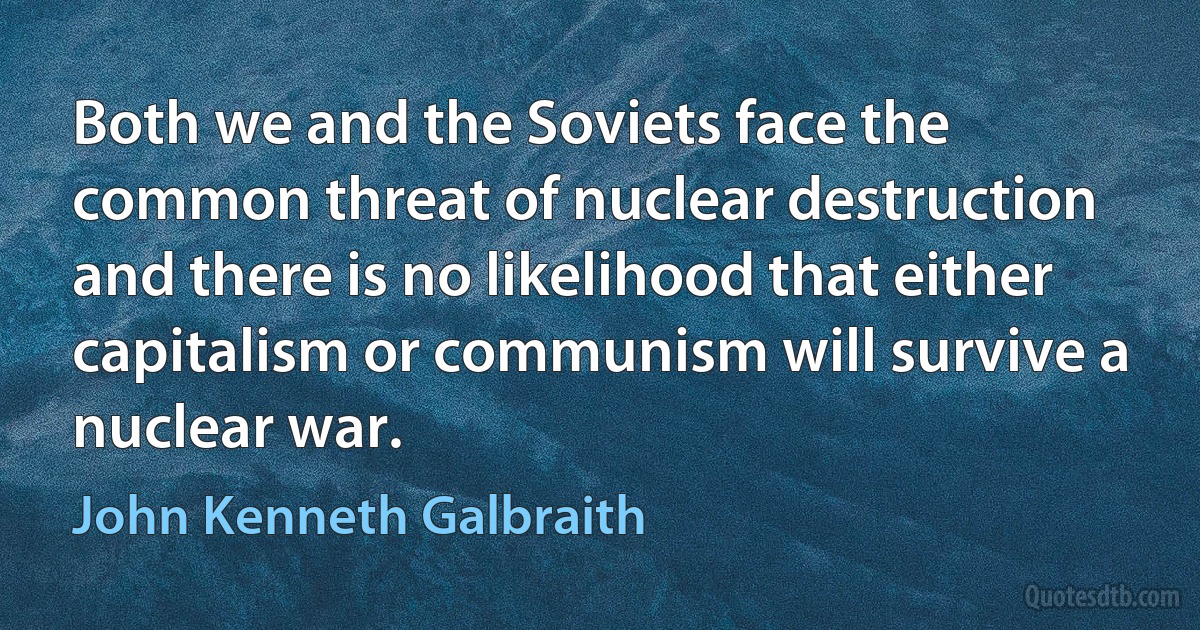 Both we and the Soviets face the common threat of nuclear destruction and there is no likelihood that either capitalism or communism will survive a nuclear war. (John Kenneth Galbraith)