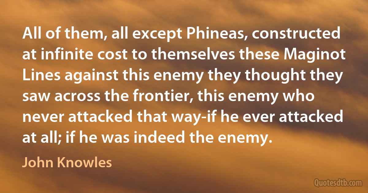 All of them, all except Phineas, constructed at infinite cost to themselves these Maginot Lines against this enemy they thought they saw across the frontier, this enemy who never attacked that way-if he ever attacked at all; if he was indeed the enemy. (John Knowles)