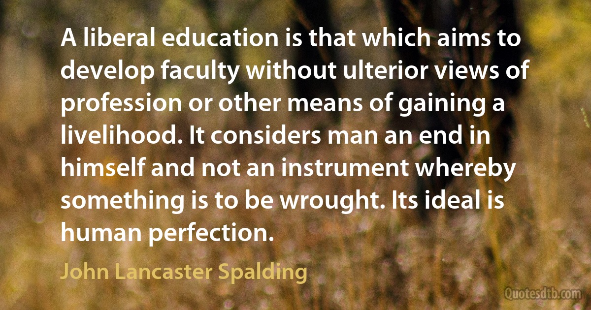 A liberal education is that which aims to develop faculty without ulterior views of profession or other means of gaining a livelihood. It considers man an end in himself and not an instrument whereby something is to be wrought. Its ideal is human perfection. (John Lancaster Spalding)