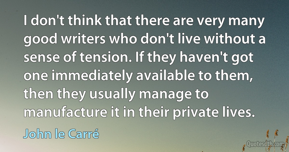 I don't think that there are very many good writers who don't live without a sense of tension. If they haven't got one immediately available to them, then they usually manage to manufacture it in their private lives. (John le Carré)