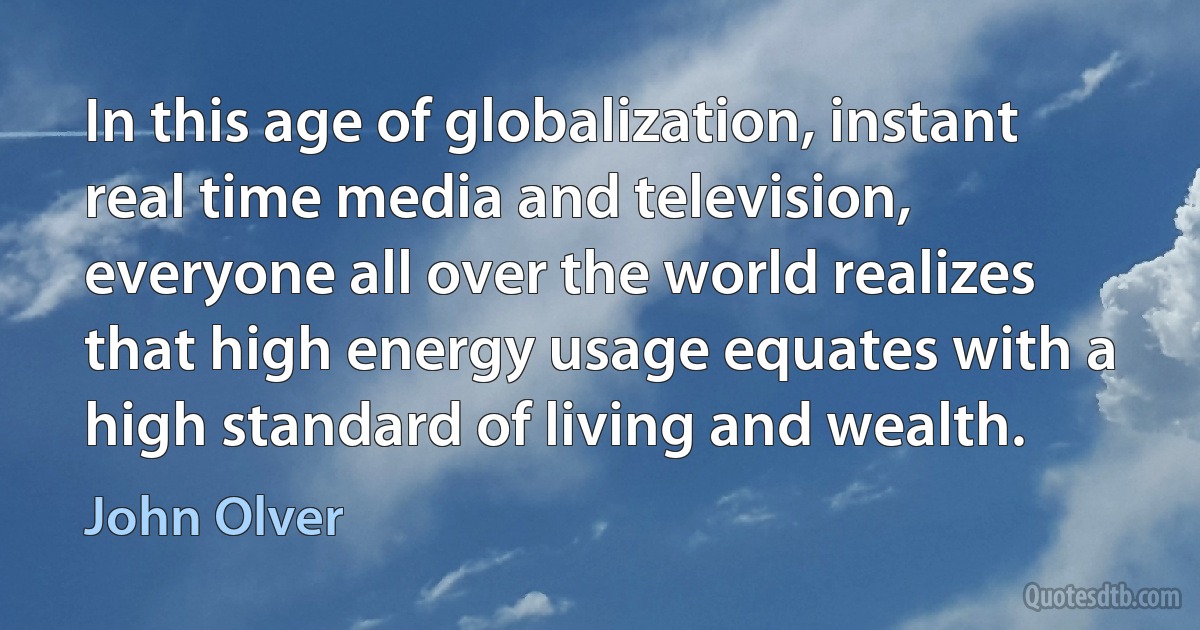 In this age of globalization, instant real time media and television, everyone all over the world realizes that high energy usage equates with a high standard of living and wealth. (John Olver)