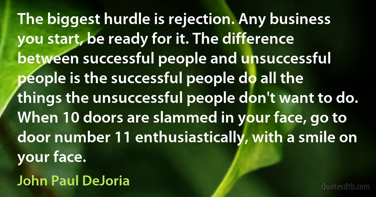 The biggest hurdle is rejection. Any business you start, be ready for it. The difference between successful people and unsuccessful people is the successful people do all the things the unsuccessful people don't want to do. When 10 doors are slammed in your face, go to door number 11 enthusiastically, with a smile on your face. (John Paul DeJoria)