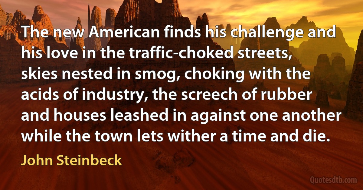 The new American finds his challenge and his love in the traffic-choked streets, skies nested in smog, choking with the acids of industry, the screech of rubber and houses leashed in against one another while the town lets wither a time and die. (John Steinbeck)