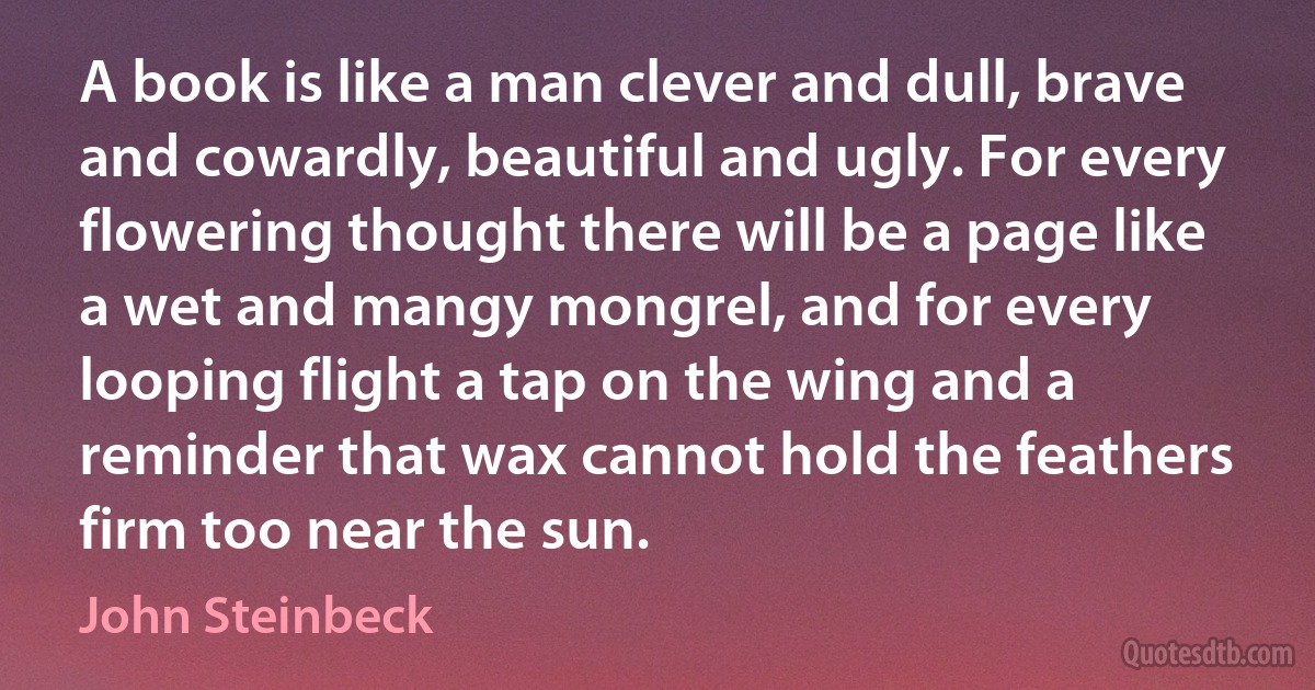 A book is like a man clever and dull, brave and cowardly, beautiful and ugly. For every flowering thought there will be a page like a wet and mangy mongrel, and for every looping flight a tap on the wing and a reminder that wax cannot hold the feathers firm too near the sun. (John Steinbeck)