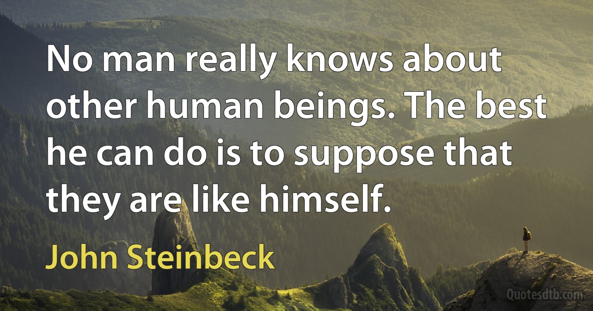 No man really knows about other human beings. The best he can do is to suppose that they are like himself. (John Steinbeck)