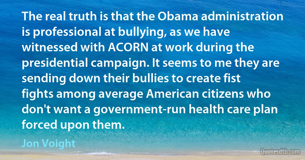 The real truth is that the Obama administration is professional at bullying, as we have witnessed with ACORN at work during the presidential campaign. It seems to me they are sending down their bullies to create fist fights among average American citizens who don't want a government-run health care plan forced upon them. (Jon Voight)