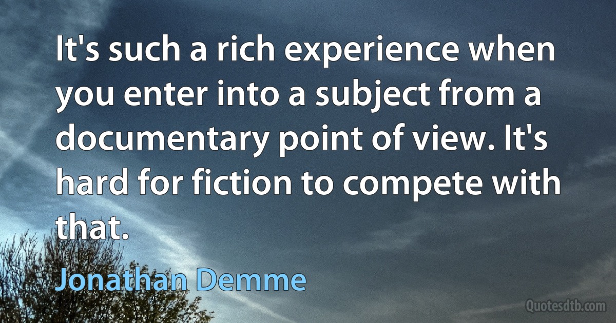 It's such a rich experience when you enter into a subject from a documentary point of view. It's hard for fiction to compete with that. (Jonathan Demme)