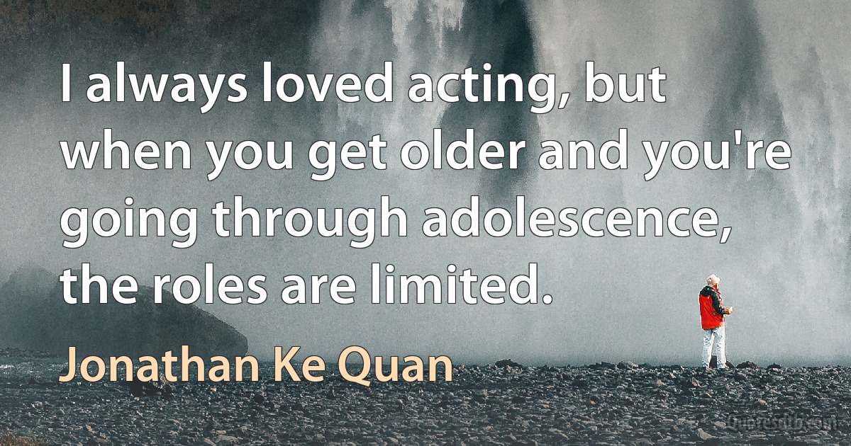 I always loved acting, but when you get older and you're going through adolescence, the roles are limited. (Jonathan Ke Quan)