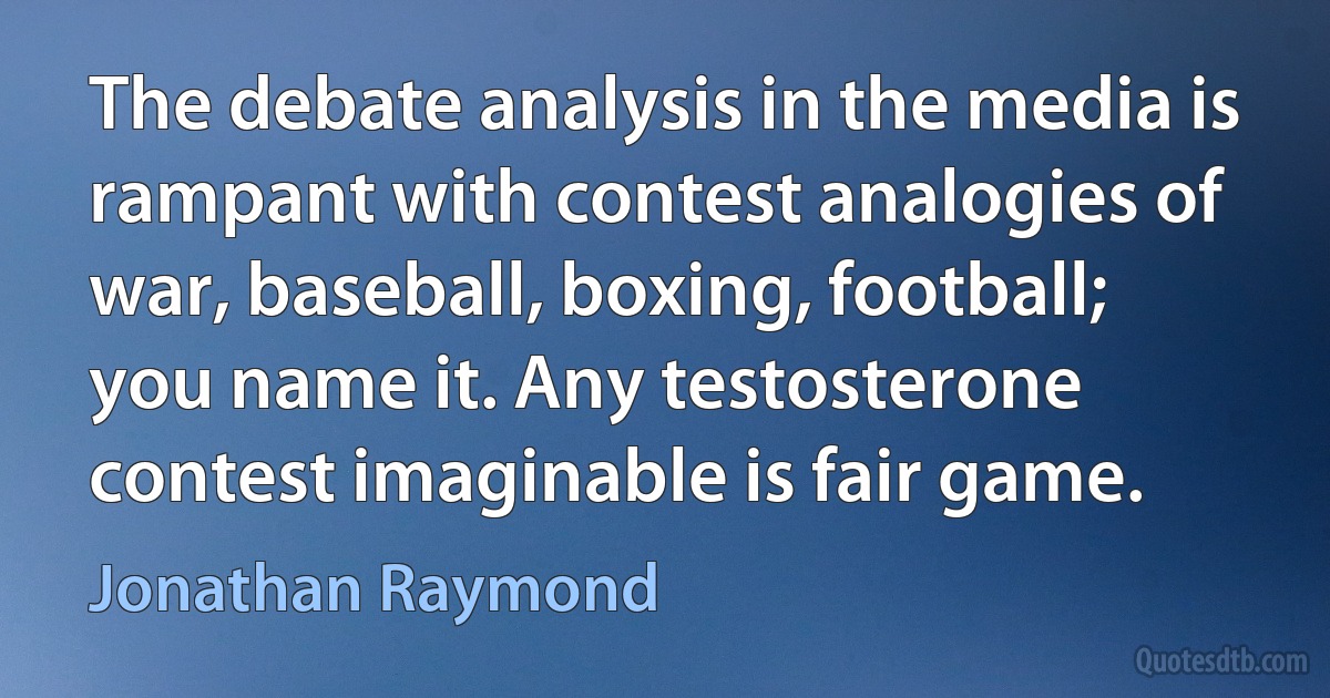 The debate analysis in the media is rampant with contest analogies of war, baseball, boxing, football; you name it. Any testosterone contest imaginable is fair game. (Jonathan Raymond)