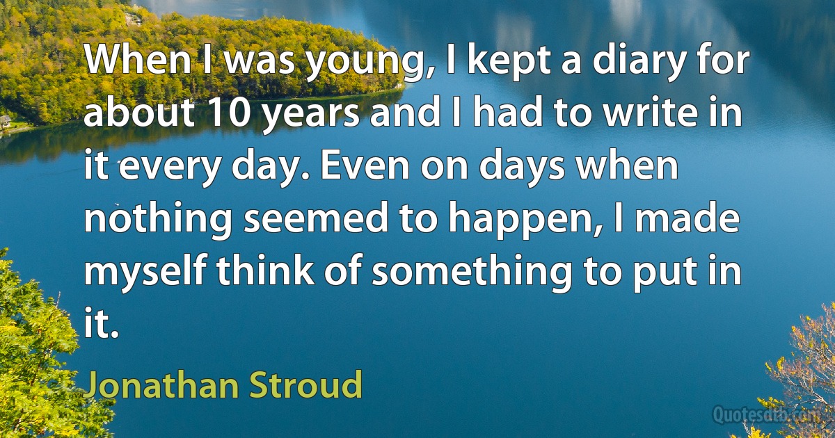 When I was young, I kept a diary for about 10 years and I had to write in it every day. Even on days when nothing seemed to happen, I made myself think of something to put in it. (Jonathan Stroud)