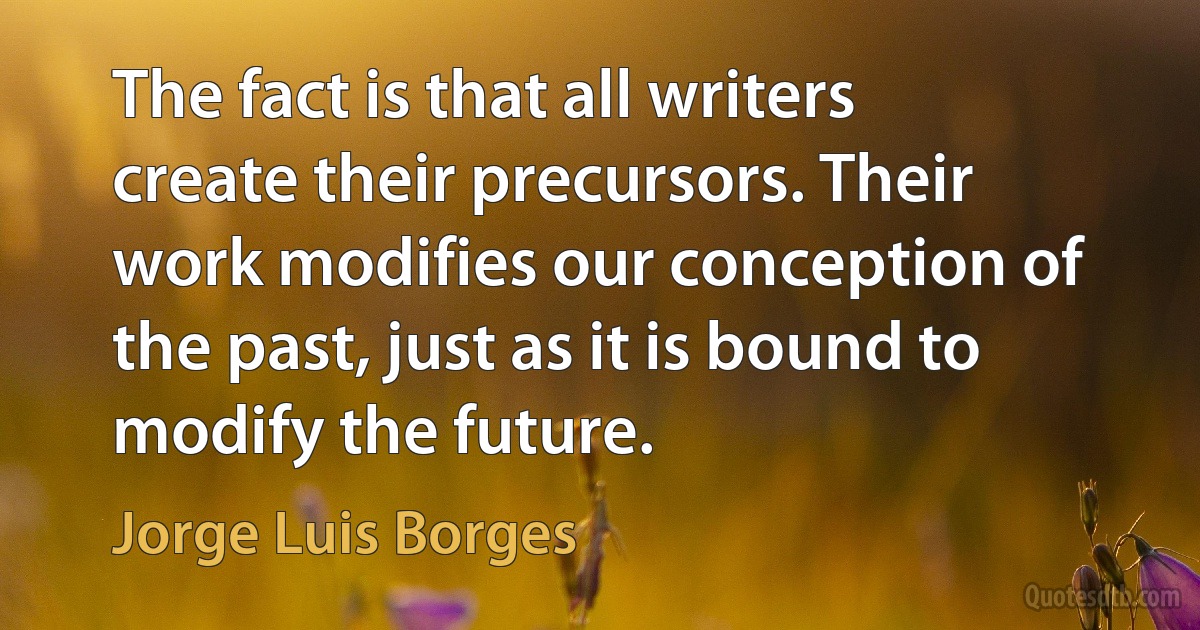 The fact is that all writers create their precursors. Their work modifies our conception of the past, just as it is bound to modify the future. (Jorge Luis Borges)