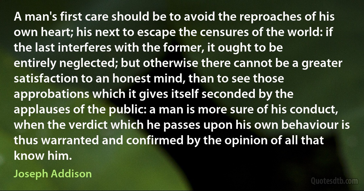 A man's first care should be to avoid the reproaches of his own heart; his next to escape the censures of the world: if the last interferes with the former, it ought to be entirely neglected; but otherwise there cannot be a greater satisfaction to an honest mind, than to see those approbations which it gives itself seconded by the applauses of the public: a man is more sure of his conduct, when the verdict which he passes upon his own behaviour is thus warranted and confirmed by the opinion of all that know him. (Joseph Addison)