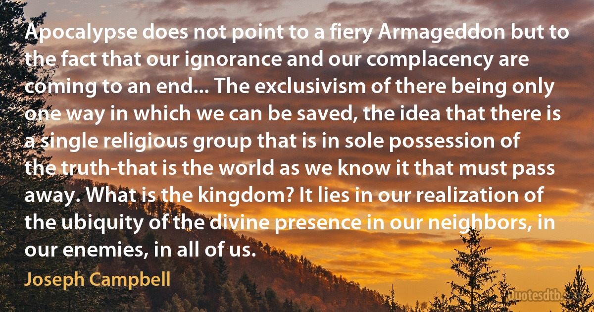 Apocalypse does not point to a fiery Armageddon but to the fact that our ignorance and our complacency are coming to an end... The exclusivism of there being only one way in which we can be saved, the idea that there is a single religious group that is in sole possession of the truth-that is the world as we know it that must pass away. What is the kingdom? It lies in our realization of the ubiquity of the divine presence in our neighbors, in our enemies, in all of us. (Joseph Campbell)