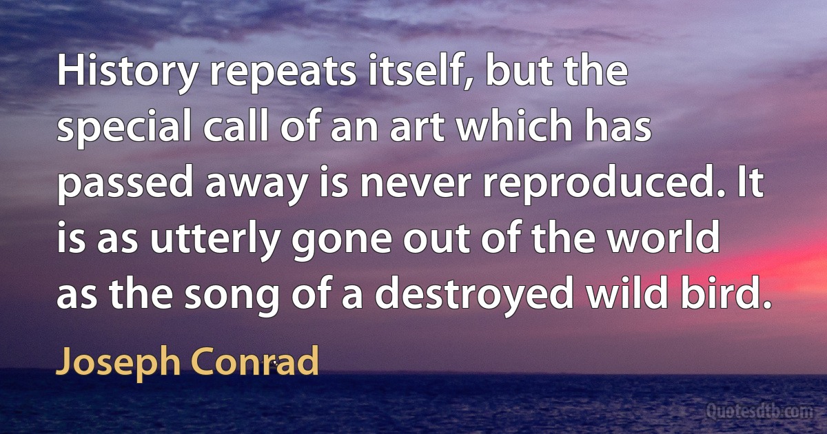 History repeats itself, but the special call of an art which has passed away is never reproduced. It is as utterly gone out of the world as the song of a destroyed wild bird. (Joseph Conrad)