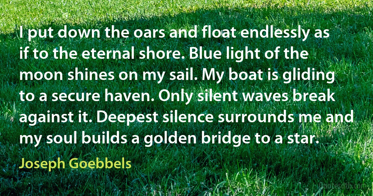 I put down the oars and float endlessly as if to the eternal shore. Blue light of the moon shines on my sail. My boat is gliding to a secure haven. Only silent waves break against it. Deepest silence surrounds me and my soul builds a golden bridge to a star. (Joseph Goebbels)