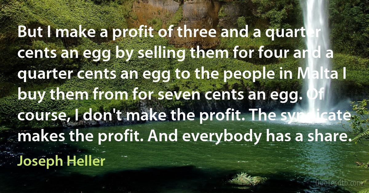 But I make a profit of three and a quarter cents an egg by selling them for four and a quarter cents an egg to the people in Malta I buy them from for seven cents an egg. Of course, I don't make the profit. The syndicate makes the profit. And everybody has a share. (Joseph Heller)