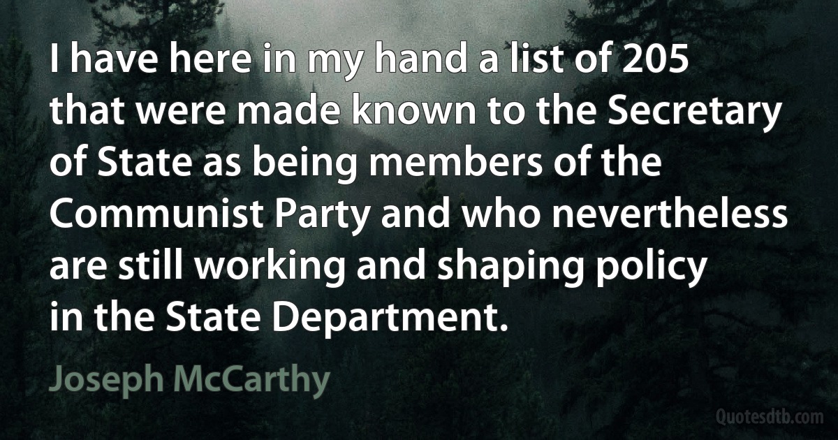 I have here in my hand a list of 205 that were made known to the Secretary of State as being members of the Communist Party and who nevertheless are still working and shaping policy in the State Department. (Joseph McCarthy)