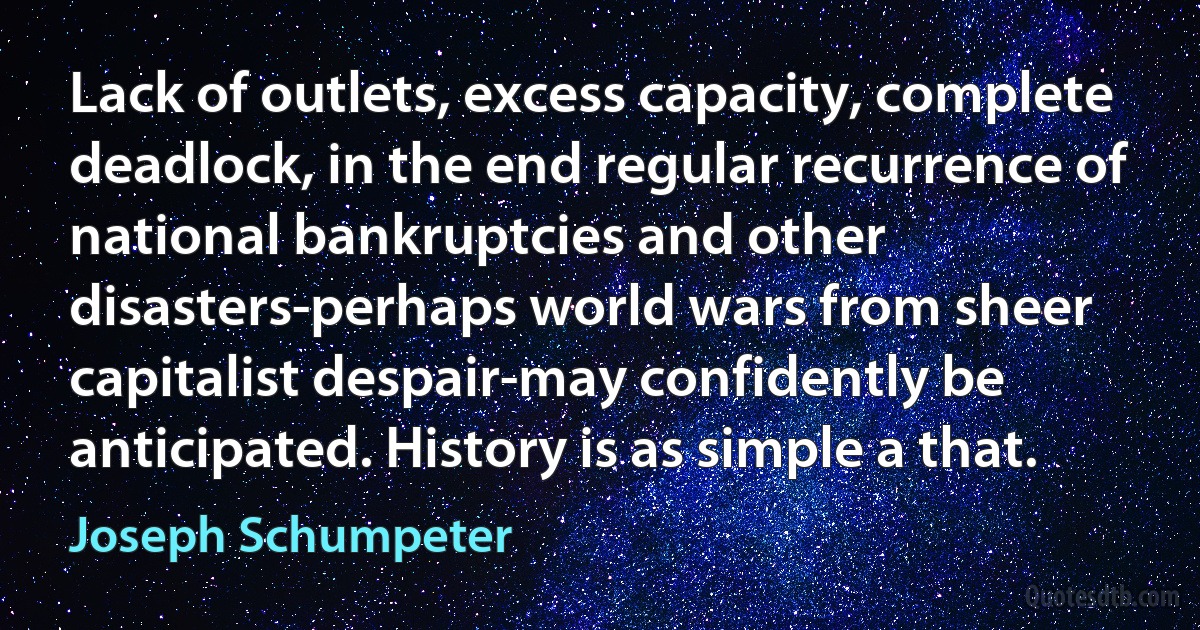 Lack of outlets, excess capacity, complete deadlock, in the end regular recurrence of national bankruptcies and other disasters-perhaps world wars from sheer capitalist despair-may confidently be anticipated. History is as simple a that. (Joseph Schumpeter)