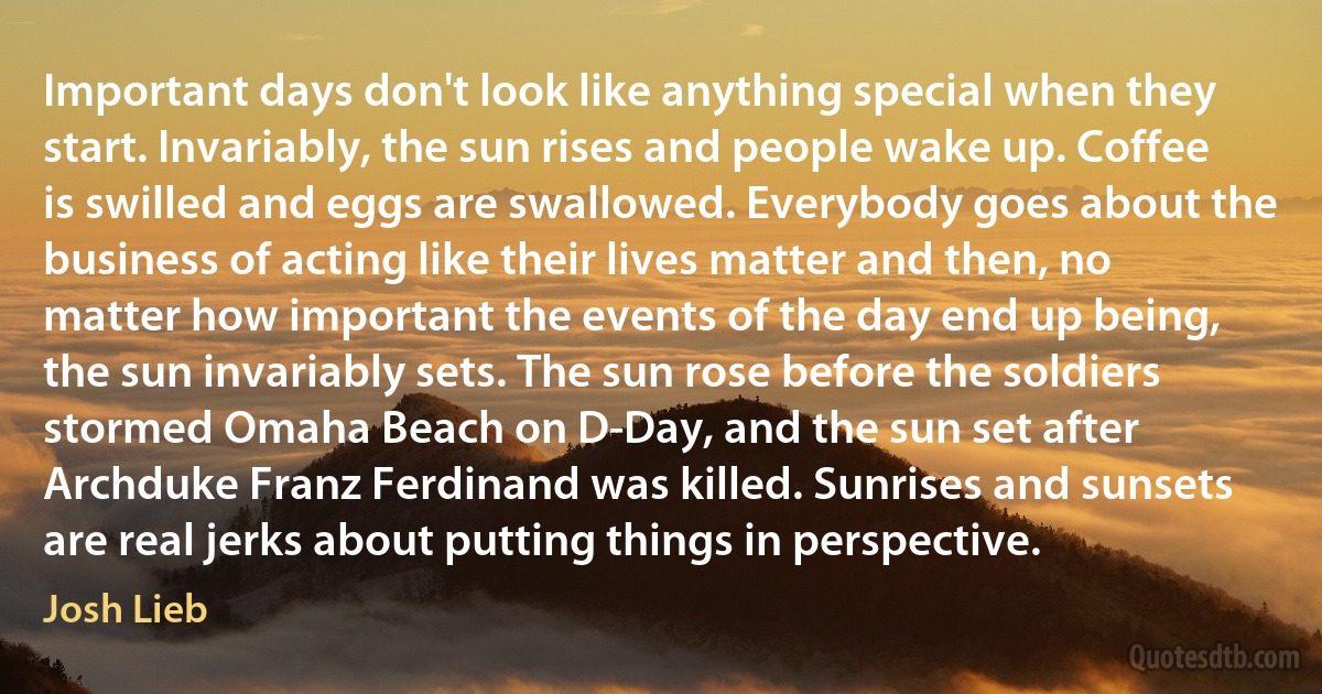 Important days don't look like anything special when they start. Invariably, the sun rises and people wake up. Coffee is swilled and eggs are swallowed. Everybody goes about the business of acting like their lives matter and then, no matter how important the events of the day end up being, the sun invariably sets. The sun rose before the soldiers stormed Omaha Beach on D-Day, and the sun set after Archduke Franz Ferdinand was killed. Sunrises and sunsets are real jerks about putting things in perspective. (Josh Lieb)