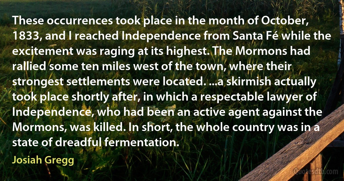 These occurrences took place in the month of October, 1833, and I reached Independence from Santa Fé while the excitement was raging at its highest. The Mormons had rallied some ten miles west of the town, where their strongest settlements were located. ...a skirmish actually took place shortly after, in which a respectable lawyer of Independence, who had been an active agent against the Mormons, was killed. In short, the whole country was in a state of dreadful fermentation. (Josiah Gregg)