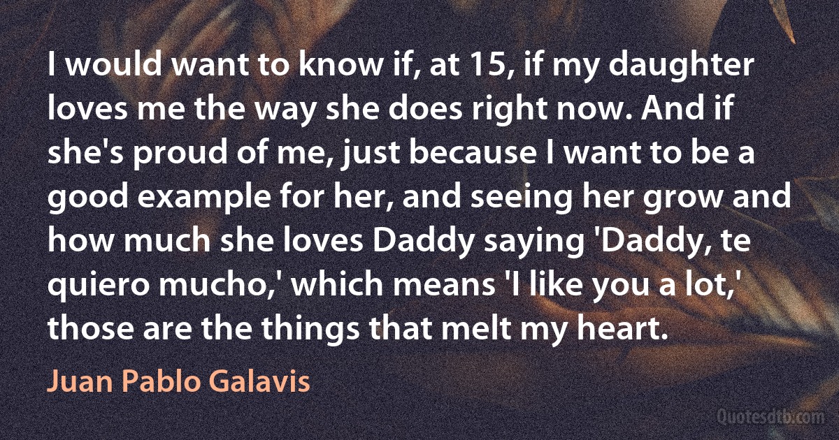 I would want to know if, at 15, if my daughter loves me the way she does right now. And if she's proud of me, just because I want to be a good example for her, and seeing her grow and how much she loves Daddy saying 'Daddy, te quiero mucho,' which means 'I like you a lot,' those are the things that melt my heart. (Juan Pablo Galavis)