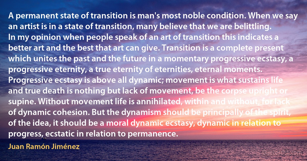 A permanent state of transition is man's most noble condition. When we say an artist is in a state of transition, many believe that we are belittling. In my opinion when people speak of an art of transition this indicates a better art and the best that art can give. Transition is a complete present which unites the past and the future in a momentary progressive ecstasy, a progressive eternity, a true eternity of eternities, eternal moments. Progressive ecstasy is above all dynamic; movement is what sustains life and true death is nothing but lack of movement, be the corpse upright or supine. Without movement life is annihilated, within and without, for lack of dynamic cohesion. But the dynamism should be principally of the spirit, of the idea, it should be a moral dynamic ecstasy, dynamic in relation to progress, ecstatic in relation to permanence. (Juan Ramón Jiménez)