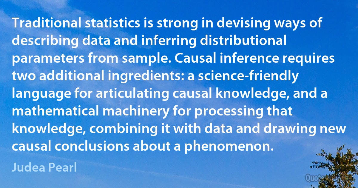 Traditional statistics is strong in devising ways of describing data and inferring distributional parameters from sample. Causal inference requires two additional ingredients: a science-friendly language for articulating causal knowledge, and a mathematical machinery for processing that knowledge, combining it with data and drawing new causal conclusions about a phenomenon. (Judea Pearl)