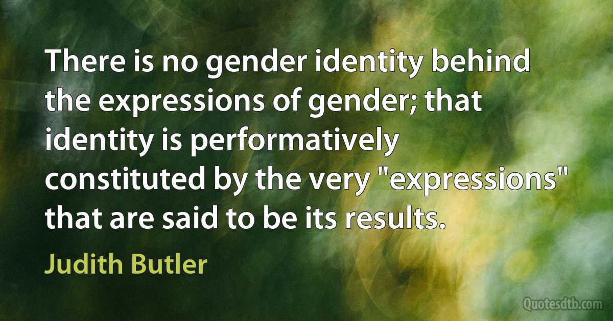 There is no gender identity behind the expressions of gender; that identity is performatively constituted by the very "expressions" that are said to be its results. (Judith Butler)