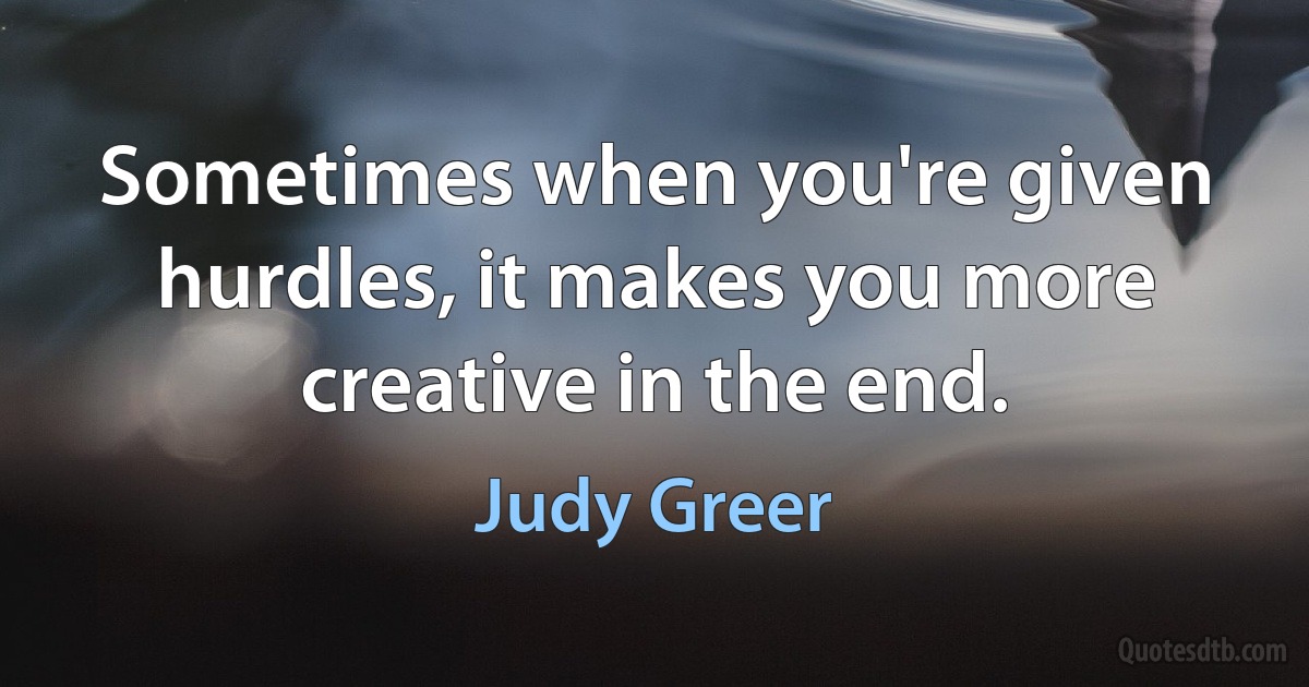 Sometimes when you're given hurdles, it makes you more creative in the end. (Judy Greer)