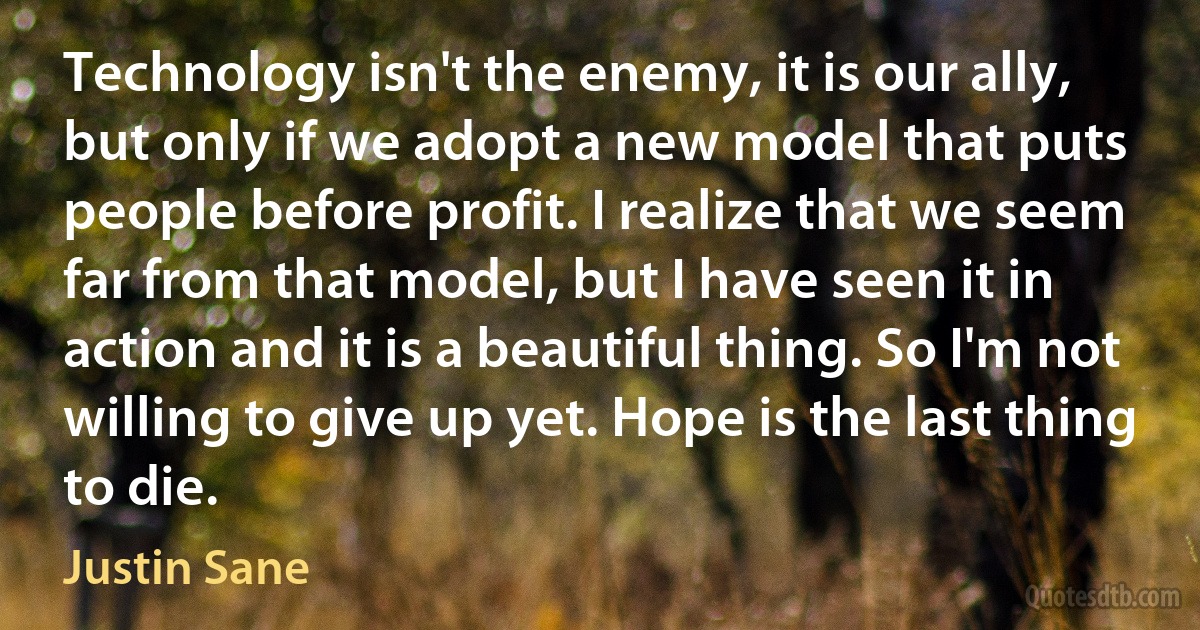 Technology isn't the enemy, it is our ally, but only if we adopt a new model that puts people before profit. I realize that we seem far from that model, but I have seen it in action and it is a beautiful thing. So I'm not willing to give up yet. Hope is the last thing to die. (Justin Sane)