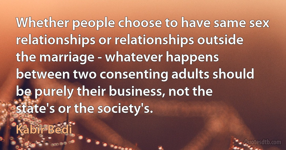 Whether people choose to have same sex relationships or relationships outside the marriage - whatever happens between two consenting adults should be purely their business, not the state's or the society's. (Kabir Bedi)