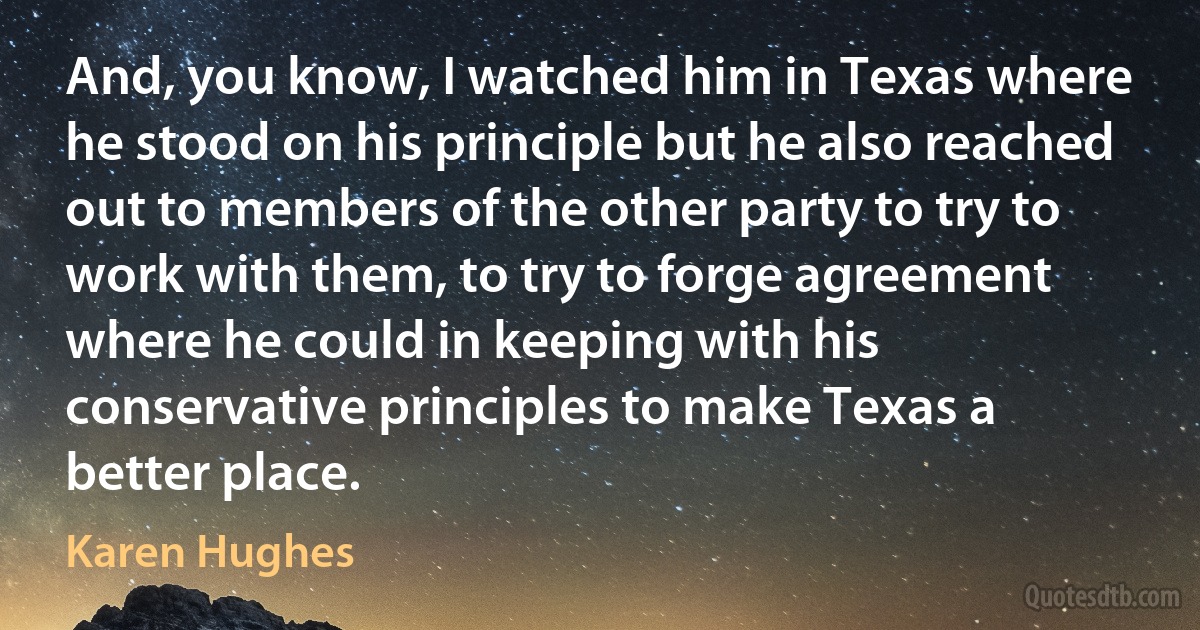 And, you know, I watched him in Texas where he stood on his principle but he also reached out to members of the other party to try to work with them, to try to forge agreement where he could in keeping with his conservative principles to make Texas a better place. (Karen Hughes)