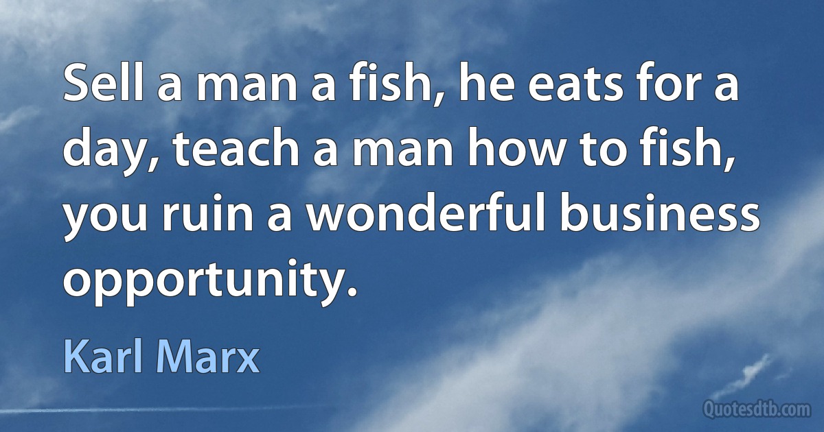 Sell a man a fish, he eats for a day, teach a man how to fish, you ruin a wonderful business opportunity. (Karl Marx)