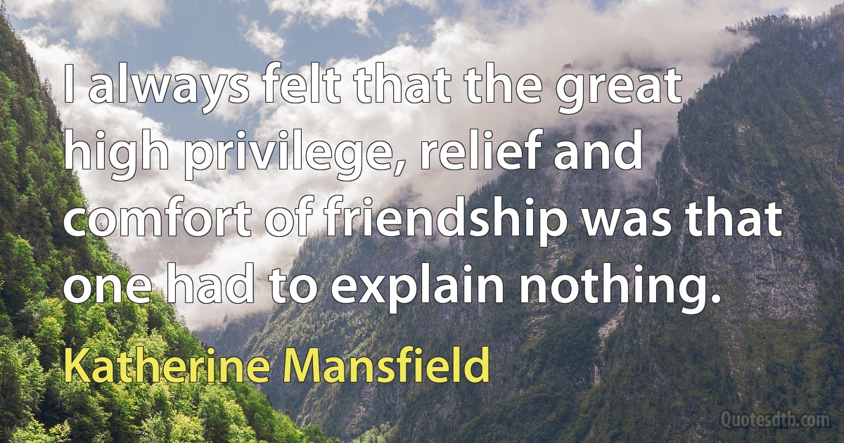 I always felt that the great high privilege, relief and comfort of friendship was that one had to explain nothing. (Katherine Mansfield)