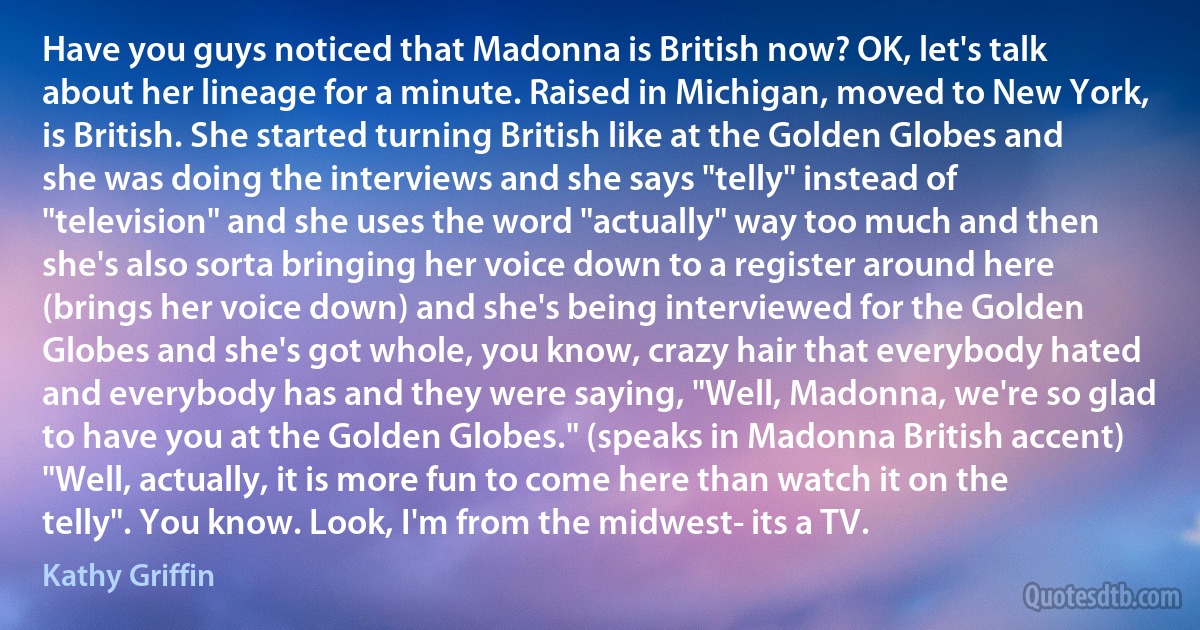 Have you guys noticed that Madonna is British now? OK, let's talk about her lineage for a minute. Raised in Michigan, moved to New York, is British. She started turning British like at the Golden Globes and she was doing the interviews and she says "telly" instead of "television" and she uses the word "actually" way too much and then she's also sorta bringing her voice down to a register around here (brings her voice down) and she's being interviewed for the Golden Globes and she's got whole, you know, crazy hair that everybody hated and everybody has and they were saying, "Well, Madonna, we're so glad to have you at the Golden Globes." (speaks in Madonna British accent) "Well, actually, it is more fun to come here than watch it on the telly". You know. Look, I'm from the midwest- its a TV. (Kathy Griffin)