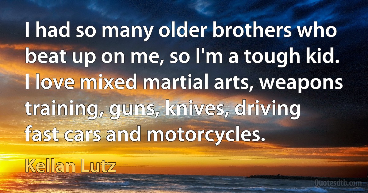 I had so many older brothers who beat up on me, so I'm a tough kid. I love mixed martial arts, weapons training, guns, knives, driving fast cars and motorcycles. (Kellan Lutz)