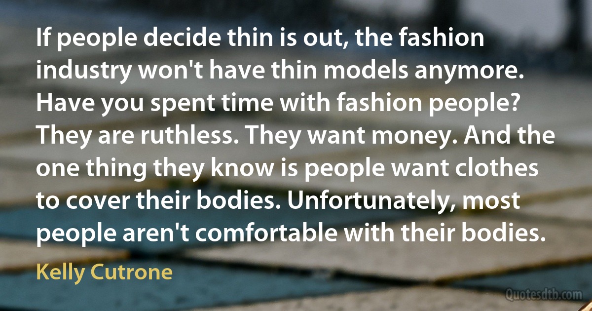 If people decide thin is out, the fashion industry won't have thin models anymore. Have you spent time with fashion people? They are ruthless. They want money. And the one thing they know is people want clothes to cover their bodies. Unfortunately, most people aren't comfortable with their bodies. (Kelly Cutrone)