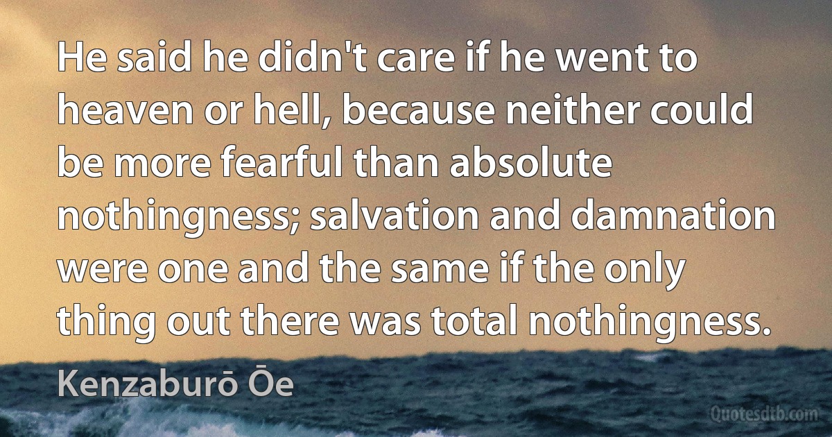 He said he didn't care if he went to heaven or hell, because neither could be more fearful than absolute nothingness; salvation and damnation were one and the same if the only thing out there was total nothingness. (Kenzaburō Ōe)