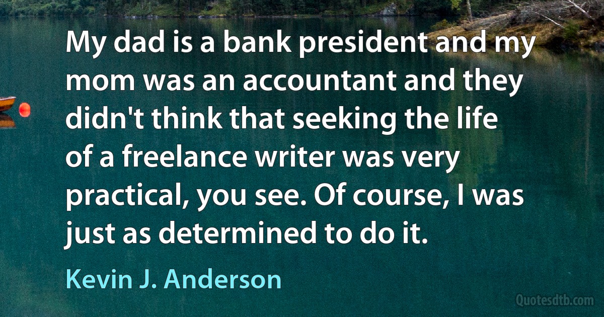 My dad is a bank president and my mom was an accountant and they didn't think that seeking the life of a freelance writer was very practical, you see. Of course, I was just as determined to do it. (Kevin J. Anderson)