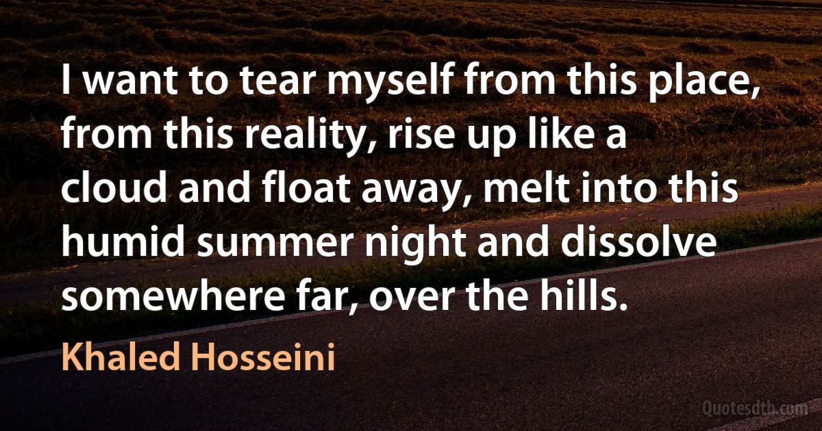 I want to tear myself from this place, from this reality, rise up like a cloud and float away, melt into this humid summer night and dissolve somewhere far, over the hills. (Khaled Hosseini)