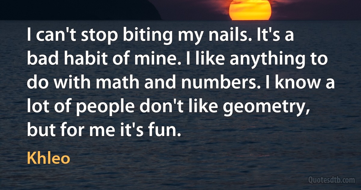 I can't stop biting my nails. It's a bad habit of mine. I like anything to do with math and numbers. I know a lot of people don't like geometry, but for me it's fun. (Khleo)