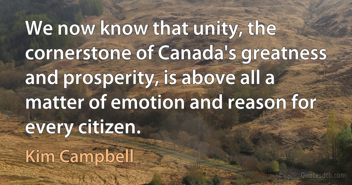 We now know that unity, the cornerstone of Canada's greatness and prosperity, is above all a matter of emotion and reason for every citizen. (Kim Campbell)